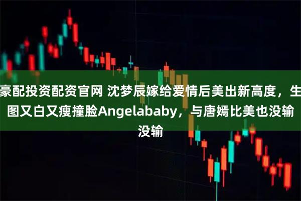 豪配投资配资官网 沈梦辰嫁给爱情后美出新高度，生图又白又瘦撞脸Angelababy，与唐嫣比美也没输