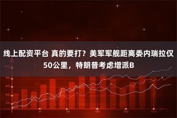 线上配资平台 真的要打？美军军舰距离委内瑞拉仅50公里，特朗普考虑增派B