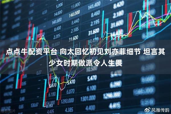 点点牛配资平台 向太回忆初见刘亦菲细节 坦言其少女时期做派令人生畏