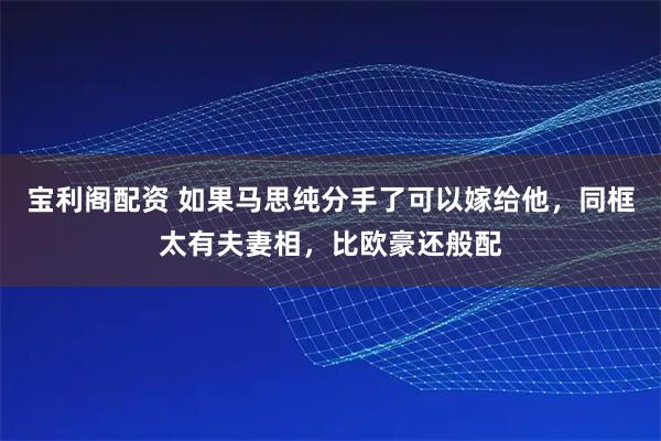 宝利阁配资 如果马思纯分手了可以嫁给他，同框太有夫妻相，比欧豪还般配