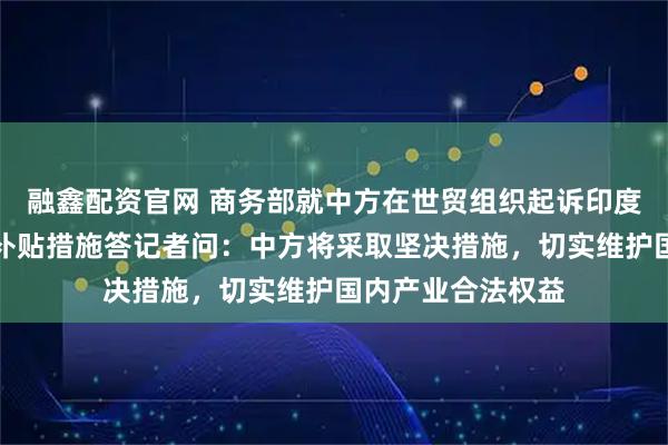 融鑫配资官网 商务部就中方在世贸组织起诉印度电动汽车及电池补贴措施答记者问:中方将采取坚决措施,切实维护国内产业合法权益