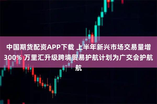 中国期货配资APP下载 上半年新兴市场交易量增300% 万里汇升级跨境贸易护航计划为广交会护航