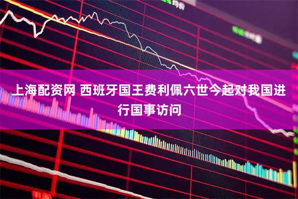 上海配资网 西班牙国王费利佩六世今起对我国进行国事访问