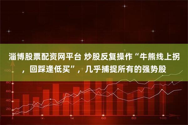淄博股票配资网平台 炒股反复操作“牛熊线上拐,回踩逢低买”,几乎捕捉所有的强势股