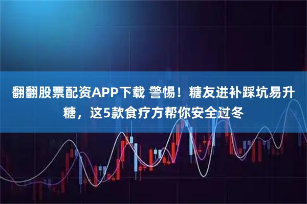 翻翻股票配资APP下载 警惕！糖友进补踩坑易升糖，这5款食疗方帮你安全过冬