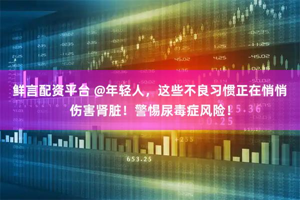 鲜言配资平台 @年轻人，这些不良习惯正在悄悄伤害肾脏！警惕尿毒症风险！