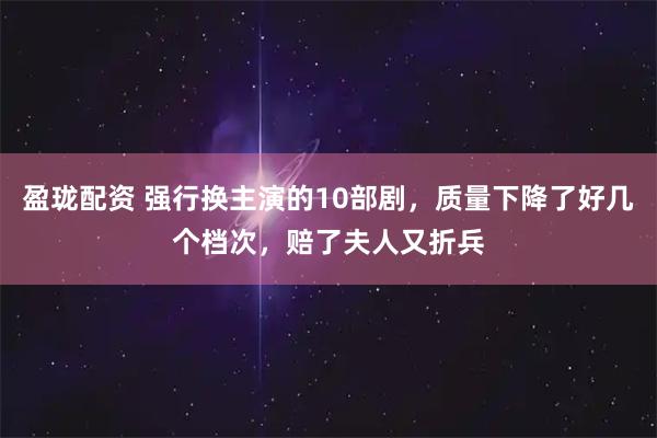 盈珑配资 强行换主演的10部剧,质量下降了好几个档次,赔了夫人又折兵