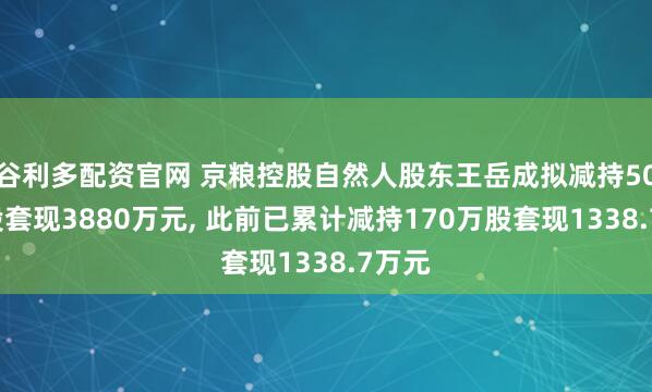 谷利多配资官网 京粮控股自然人股东王岳成拟减持500万股套现3880万元, 此前已累计减持170万股套现1338.7万元