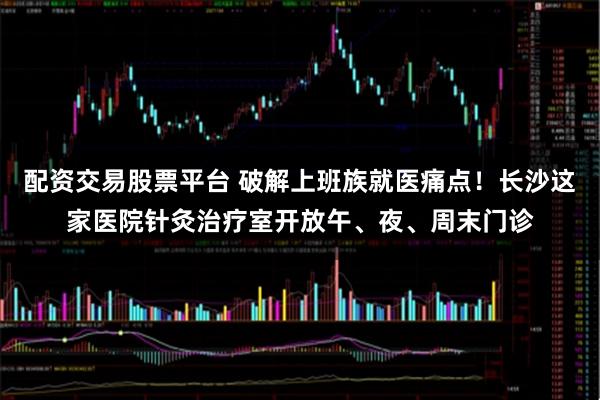 配资交易股票平台 破解上班族就医痛点!长沙这家医院针灸治疗室开放午、夜、周末门诊