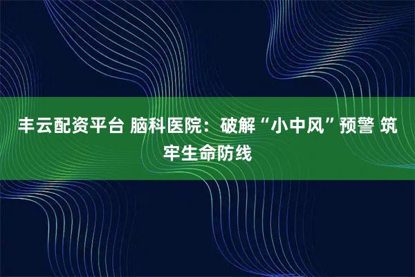 丰云配资平台 脑科医院：破解“小中风”预警 筑牢生命防线
