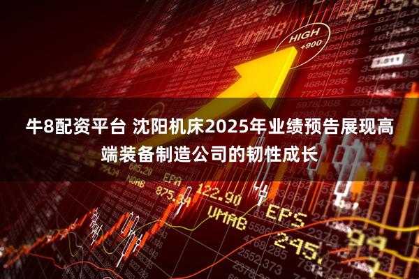 牛8配资平台 沈阳机床2025年业绩预告展现高端装备制造公司的韧性成长