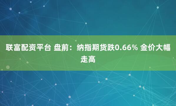 联富配资平台 盘前：纳指期货跌0.66% 金价大幅走高